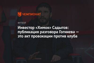 Инвестор «Химок» Садыгов: публикация разговора Гогниева — это акт провокации против клуба - championat.com - Московская обл.