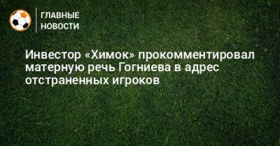 Инвестор «Химок» прокомментировал матерную речь Гогниева в адрес отстраненных игроков - bombardir.ru