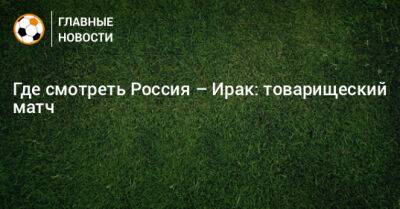 Валерий Карпин - Где смотреть Россия – Ирак: товарищеский матч - bombardir.ru - Россия - Санкт-Петербург - Ирак