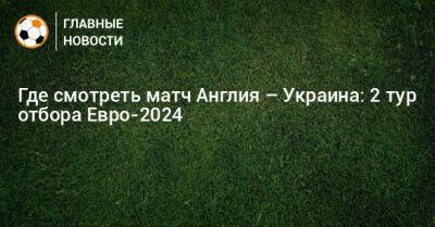 Гарри Кейн - Где смотреть матч Англия – Украина: 2 тур отбора Евро-2024 - bombardir.ru - Украина - Англия - Лондон