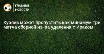 Далер Кузяев - Кузяев может пропустить как минимум три матча сборной из-за удаления с Ираком - bombardir.ru - Россия - Ирак