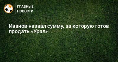 Григорий Иванов - Иванов назвал сумму, за которую готов продать «Урал» - bombardir.ru - Россия