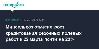 Минсельхоз отметил рост кредитования сезонных полевых работ к 22 марта почти на 23% - smartmoney.one - Москва - Россия