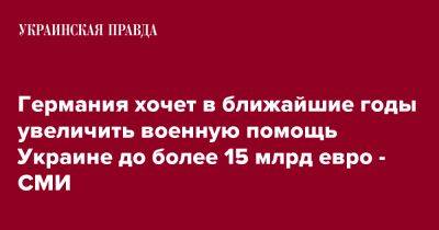 Германия хочет в ближайшие годы увеличить военную помощь Украине до более 15 млрд евро - СМИ - pravda.com.ua - Украина - Германия - Берлин