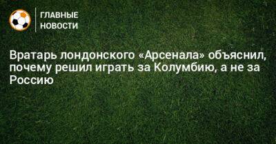 Вратарь лондонского «Арсенала» объяснил, почему решил играть за Колумбию, а не за Россию - bombardir.ru - Россия - Колумбия - Лондон - Хорватия