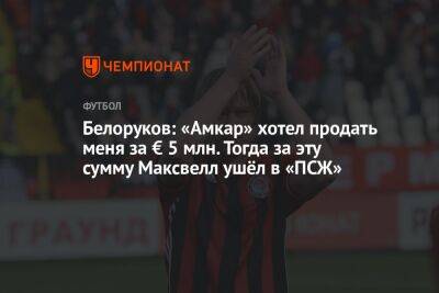 Рашид Рахимов - Дмитрий Зимин - Белоруков: «Амкар» хотел продать меня за € 5 млн. Тогда за эту сумму Максвелл ушёл в «ПСЖ» - championat.com - Пермь - Самара