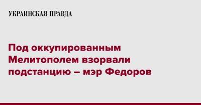 Иван Федоров - Под оккупированным Мелитополем взорвали подстанцию – мэр Федоров - pravda.com.ua - Запорожская обл. - Мелитополь