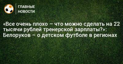 «Все очень плохо – что можно сделать на 22 тысячи рублей тренерской зарплаты?»: Белоруков – о детском футболе в регионах - bombardir.ru - Москва - Россия - Краснодар - Пермь