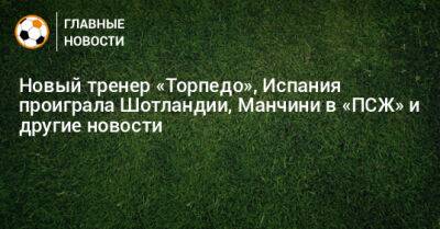 Новый тренер «Торпедо», Испания проиграла Шотландии, Манчини в «ПСЖ» и другие новости - bombardir.ru - Россия - Англия - Ирак - Испания - Шотландия