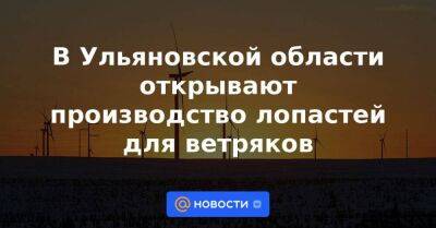 В Ульяновской области открывают производство лопастей для ветряков - smartmoney.one - Россия - Украина - Ульяновская