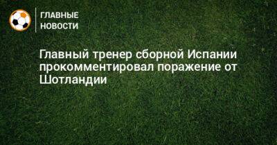 Главный тренер сборной Испании прокомментировал поражение от Шотландии - bombardir.ru - Испания - Шотландия