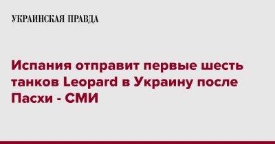 Испания отправит первые шесть танков Leopard в Украину после Пасхи - СМИ - pravda.com.ua - Украина - Испания