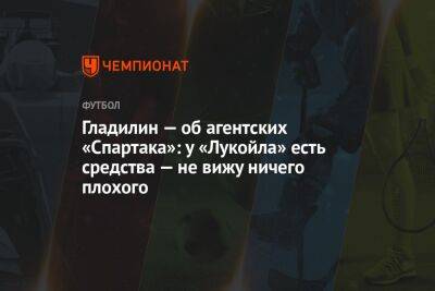 Валерий Гладилин - Айдар Аляутдинов - Гладилин — об агентских «Спартака»: у «Лукойла» есть средства — не вижу ничего плохого - championat.com - Москва