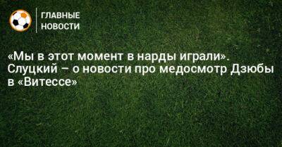 Леонид Слуцкий - Артем Дзюба - «Мы в этот момент в нарды играли». Слуцкий – о новости про медосмотр Дзюбы в «Витессе» - bombardir.ru