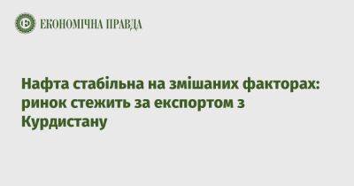 Нефть стабильна на смешанных факторах: рынок следит за экспортом из Курдистана - epravda.com.ua - США - Украина - Курдистан