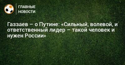 Владимир Путин - Валерий Газзаев - Газзаев – о Путине: «Сильный, волевой, и ответственный лидер – такой человек и нужен России» - bombardir.ru - Россия