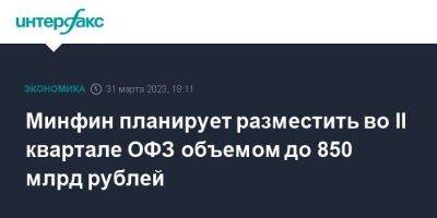 Минфин планирует разместить во II квартале ОФЗ объемом до 850 млрд рублей - smartmoney.one - Москва