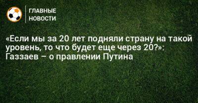 Владимир Путин - Валерий Газзаев - «Если мы за 20 лет подняли страну на такой уровень, то что будет еще через 20?»: Газзаев – о правлении Путина - bombardir.ru - Россия