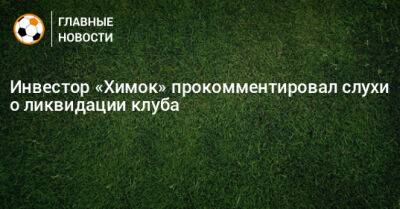 Инвестор «Химок» прокомментировал слухи о ликвидации клуба - bombardir.ru