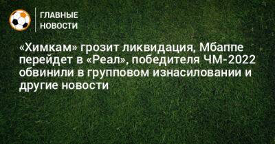 «Химкам» грозит ликвидация, Мбаппе перейдет в «Реал», победителя ЧМ-2022 обвинили в групповом изнасиловании и другие новости - bombardir.ru