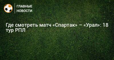 Михаил Игнатов - Где смотреть матч «Спартак» – «Урал»: 18 тур РПЛ - bombardir.ru - Москва - Екатеринбург