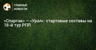 «Спартак» – «Урал»: стартовые составы на 18-й тур РПЛ - bombardir.ru