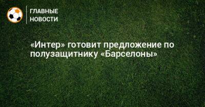 «Интер» готовит предложение по полузащитнику «Барселоны» - bombardir.ru