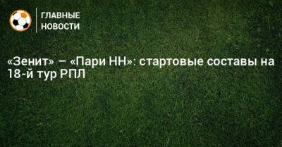 «Зенит» – «Пари НН»: стартовые составы на 18-й тур РПЛ - bombardir.ru - Россия