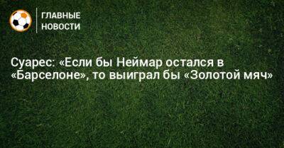 Луис Суарес - Суарес: «Если бы Неймар остался в «Барселоне», то выиграл бы «Золотой мяч» - bombardir.ru