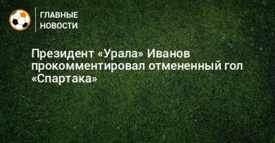 Григорий Иванов - Президент «Урала» Иванов прокомментировал отмененный гол «Спартака» - bombardir.ru