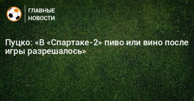 Пуцко: «В «Спартаке-2» пиво или вино после игры разрешалось» - bombardir.ru