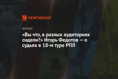 Владислав Безбородов - Сергей Карасев - Игорь Федотов - Роман Галимов - Михаил Рождественский - «Вы что, в разных аудиториях сидели?» Игорь Федотов — о судьях в 18-м туре РПЛ - championat.com - Сочи