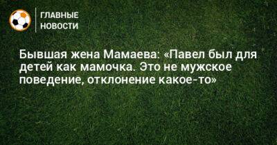 Бывшая жена Мамаева: «Павел был для детей как мамочка. Это не мужское поведение, отклонение какое-то» - bombardir.ru