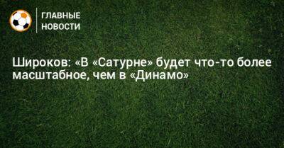 Роман Широков - Широков: «В «Сатурне» будет что-то более масштабное, чем в «Динамо» - bombardir.ru