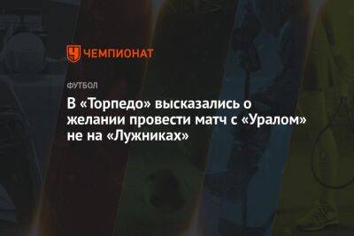 В «Торпедо» высказались о желании провести матч с «Уралом» не на «Лужниках» - championat.com