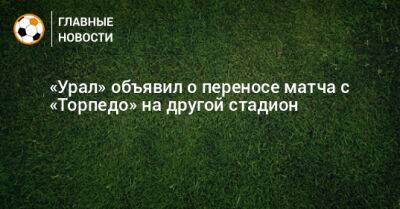 «Урал» объявил о переносе матча с «Торпедо» на другой стадион - bombardir.ru