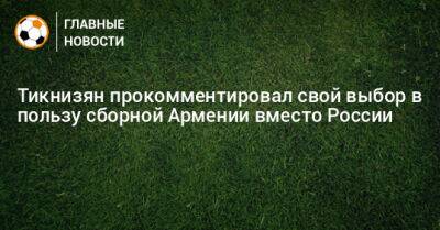 Тикнизян прокомментировал свой выбор в пользу сборной Армении вместо России - bombardir.ru - Россия - Армения