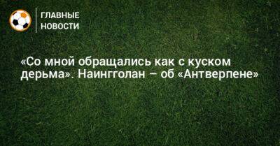 «Со мной обращались как с куском дерьма». Наингголан – об «Антверпене» - bombardir.ru - Бельгия