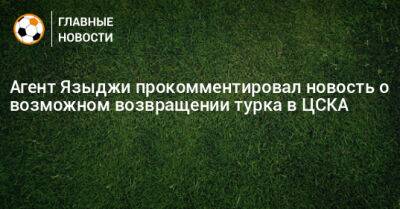 Агент Языджи прокомментировал новость о возможном возвращении турка в ЦСКА - bombardir.ru