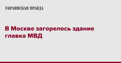 В Москве загорелось здание главка МВД - pravda.com.ua - Москва - Россия