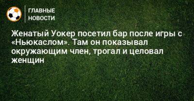 Женатый Уокер посетил бар после игры с «Ньюкаслом». Там он показывал окружающим член, трогал и целовал женщин - bombardir.ru