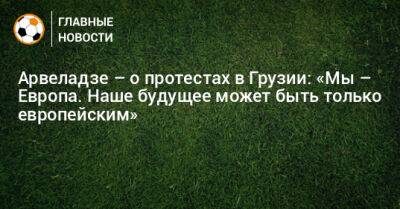 Арвеладзе – о протестах в Грузии: «Мы – Европа. Наше будущее может быть только европейским» - bombardir.ru - Грузия