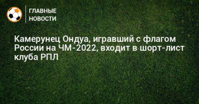 Дмитрий Андреев - Камерунец Ондуа, игравший с флагом России на ЧМ-2022, входит в шорт-лист клуба РПЛ - bombardir.ru - Россия - Камерун