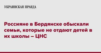 Россияне в Бердянске обыскали семьи, которые не отдают детей в их школы – ЦНС - pravda.com.ua - Бердянск