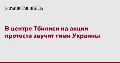 В центре Тбилиси на акции протеста звучит гимн Украины - pravda.com.ua - Украина - Грузия - Тбилиси