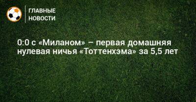 0:0 с «Миланом» – первая домашняя нулевая ничья «Тоттенхэма» за 5,5 лет - bombardir.ru