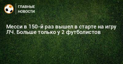 Месси в 150-й раз вышел в старте на игру ЛЧ. Больше только у 2 футболистов - bombardir.ru