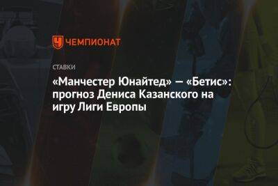 Денис Казанский - «Манчестер Юнайтед» — «Бетис»: прогноз Дениса Казанского на игру Лиги Европы - championat.com - Испания - Мадрид