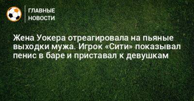 Жена Уокера отреагировала на пьяные выходки мужа. Игрок «Сити» показывал пенис в баре и приставал к девушкам - bombardir.ru