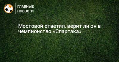 Александр Мостовой - Ли Он - Мостовой ответил, верит ли он в чемпионство «Спартака» - bombardir.ru - Санкт-Петербург